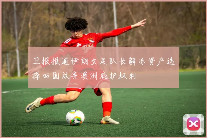 卫报报道伊朗女足队长解冻资产选择回国放弃澳洲庇护权利