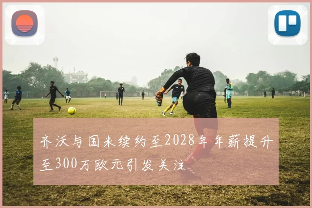 齐沃与国米续约至2028年年薪提升至300万欧元引发关注