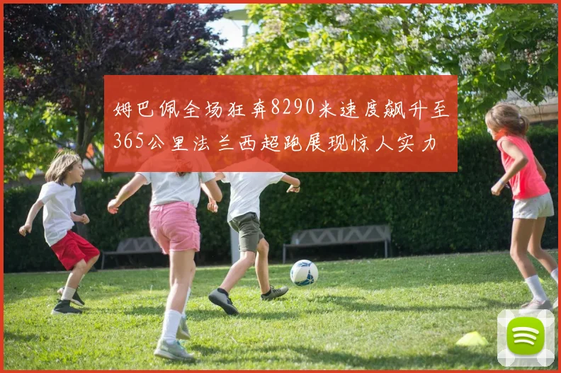 姆巴佩全场狂奔8290米速度飙升至365公里法兰西超跑展现惊人实力