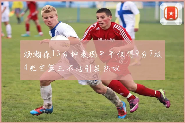 杨瀚森13分钟表现平平仅得9分7板4犯空篮三不沾引发热议
