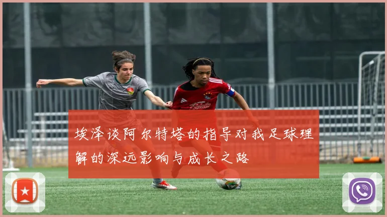 埃泽谈阿尔特塔的指导对我足球理解的深远影响与成长之路