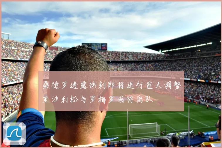 桑德罗透露热刺即将进行重大调整里沙利松与罗梅罗或将离队
