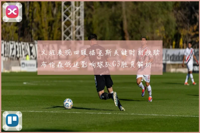 文班表现回暖福克斯关键时刻救赎布伦森低迷影响球队G3胜负解析