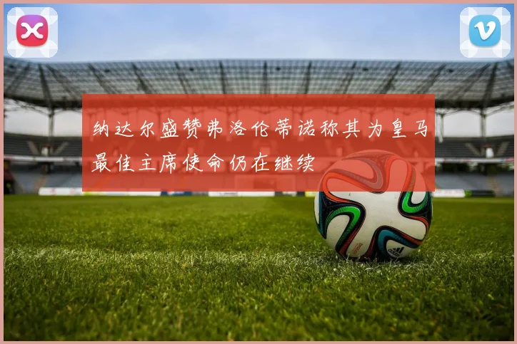 纳达尔盛赞弗洛伦蒂诺称其为皇马最佳主席使命仍在继续