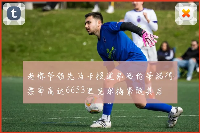 老佛爷领先马卡报道弗洛伦蒂诺得票率高达6653里克尔梅紧随其后