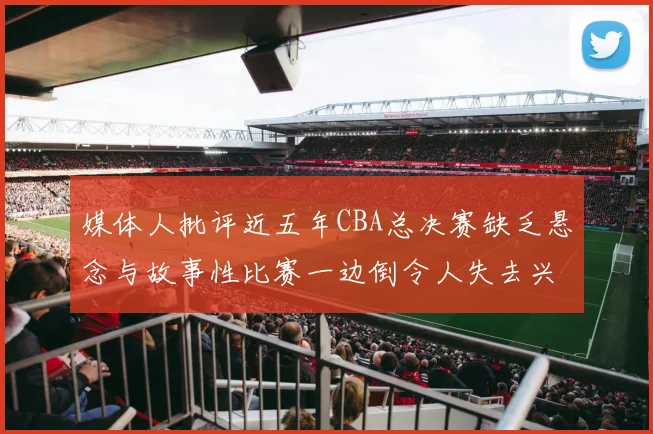 媒体人批评近五年CBA总决赛缺乏悬念与故事性比赛一边倒令人失去兴趣