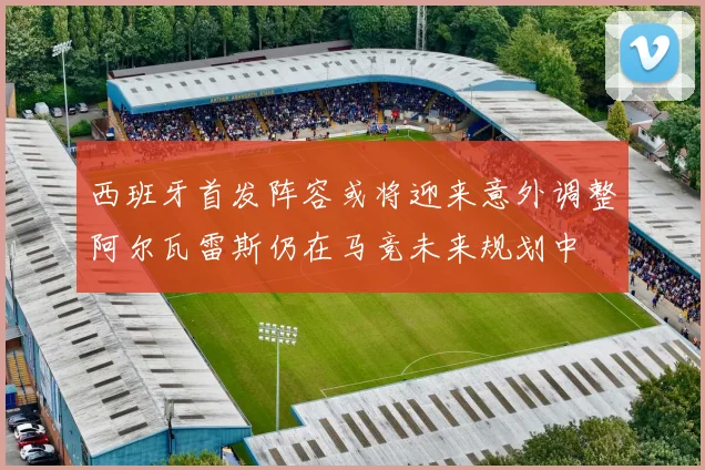 西班牙首发阵容或将迎来意外调整阿尔瓦雷斯仍在马竞未来规划中