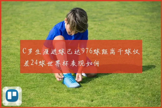 C罗生涯进球已达976球距离千球仅差24球世界杯表现如何