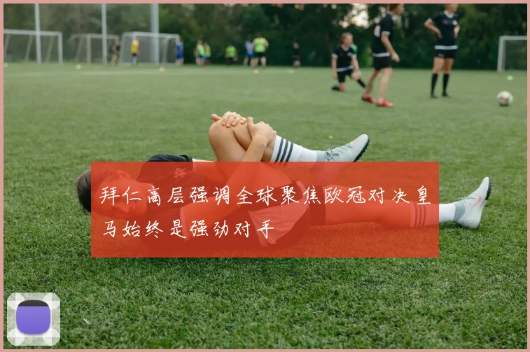 拜仁高层强调全球聚焦欧冠对决皇马始终是强劲对手