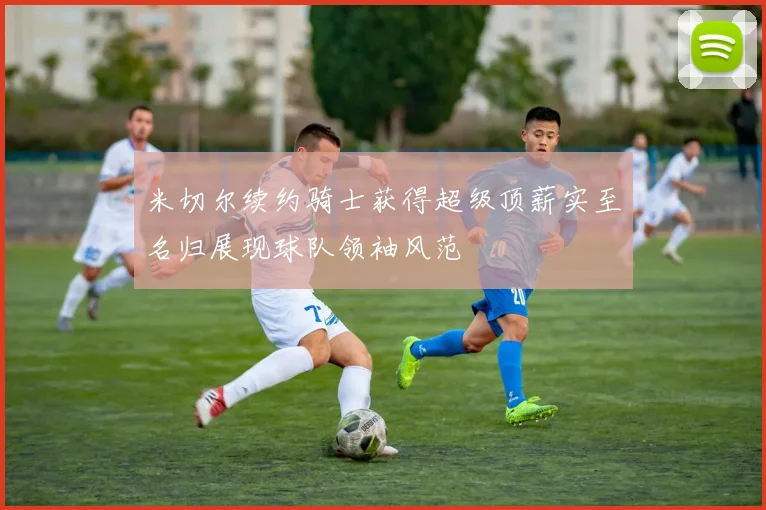 米切尔续约骑士获得超级顶薪实至名归展现球队领袖风范