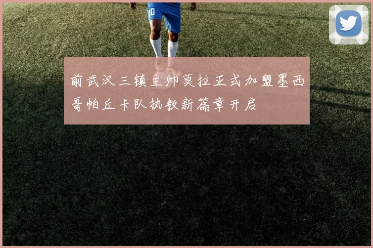 前武汉三镇主帅莫拉正式加盟墨西哥帕丘卡队执教新篇章开启