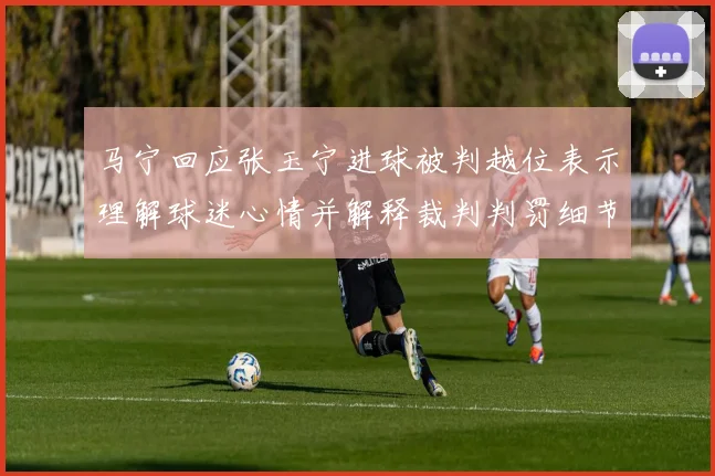 马宁回应张玉宁进球被判越位表示理解球迷心情并解释裁判判罚细节