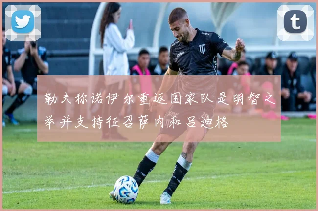 勒夫称诺伊尔重返国家队是明智之举并支持征召萨内和吕迪格