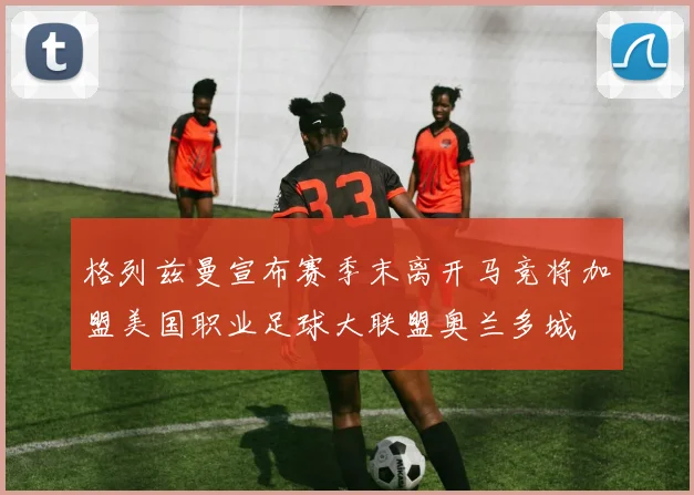 格列兹曼宣布赛季末离开马竞将加盟美国职业足球大联盟奥兰多城