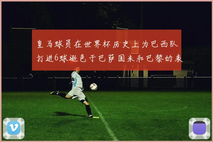 皇马球员在世界杯历史上为巴西队打进6球逊色于巴萨国米和巴黎的表现