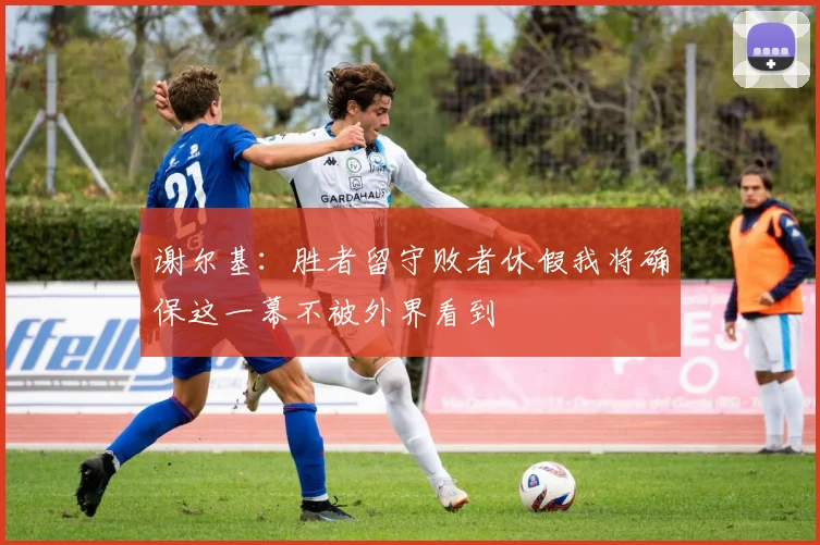 谢尔基：胜者留守败者休假我将确保这一幕不被外界看到