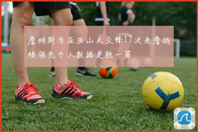 詹姆斯与亚历山大交锋17次老詹战绩领先个人数据更胜一筹