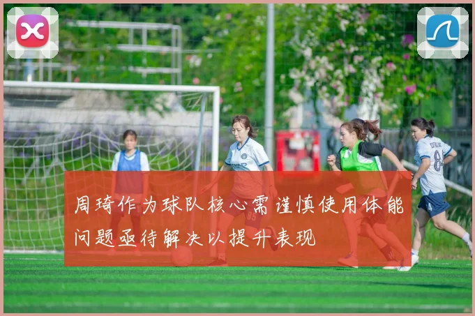 周琦作为球队核心需谨慎使用体能问题亟待解决以提升表现