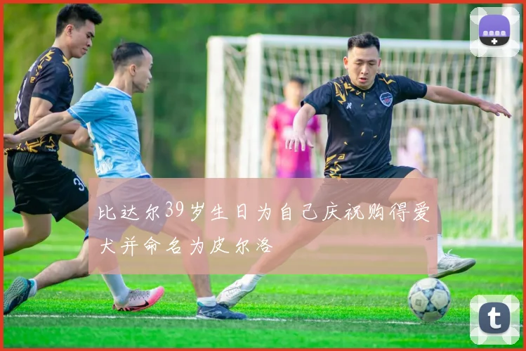 比达尔39岁生日为自己庆祝购得爱犬并命名为皮尔洛