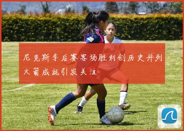 尼克斯季后赛客场胜利创历史并列火箭成就引发关注