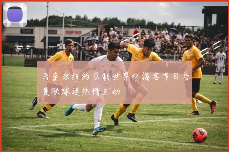 马奎尔纽约录制世界杯播客节目与曼联球迷热情互动