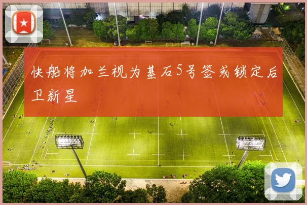 快船将加兰视为基石5号签或锁定后卫新星