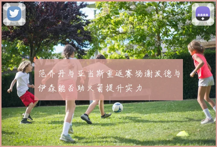 范乔丹与亚当斯重返赛场谢泼德与伊森能否助火箭提升实力
