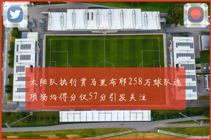 太阳队执行贾马里布耶258万球队选项场均得分仅57分引发关注