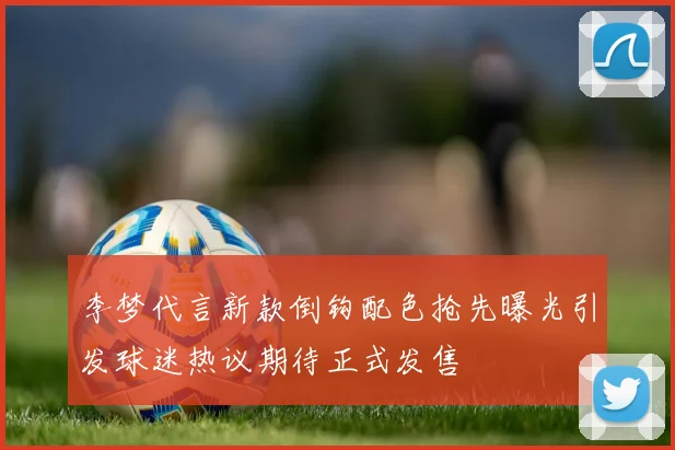 李梦代言新款倒钩配色抢先曝光引发球迷热议期待正式发售